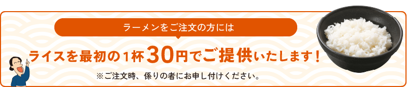 ラーメンをご注文の方にはライスを無料でご提供いたします！※ご注文時、係りの者にお申し付けください。